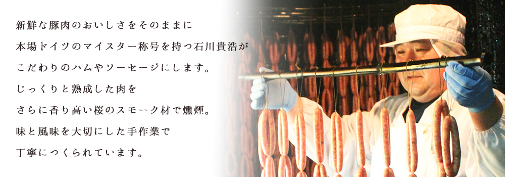 新鮮な豚肉のおいしさをそのままに本場ドイツのマイスター称号を持つ石川貴浩がこだわりのハムやソーセージにします。じっくりと熟成した肉をさらに香り高い桜のスモーク材で燻煙。味と風を大切にした手作業で丁寧につくられています。